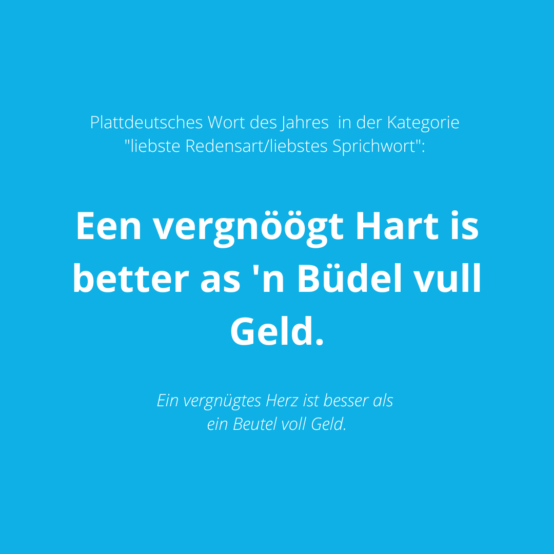 Plattdeutsches Wort 2022 in der Kategorie liebste Redensart/liebstes Sprichwort: Een vergnöögt Hart is better as 'n Büdel vull Geld.