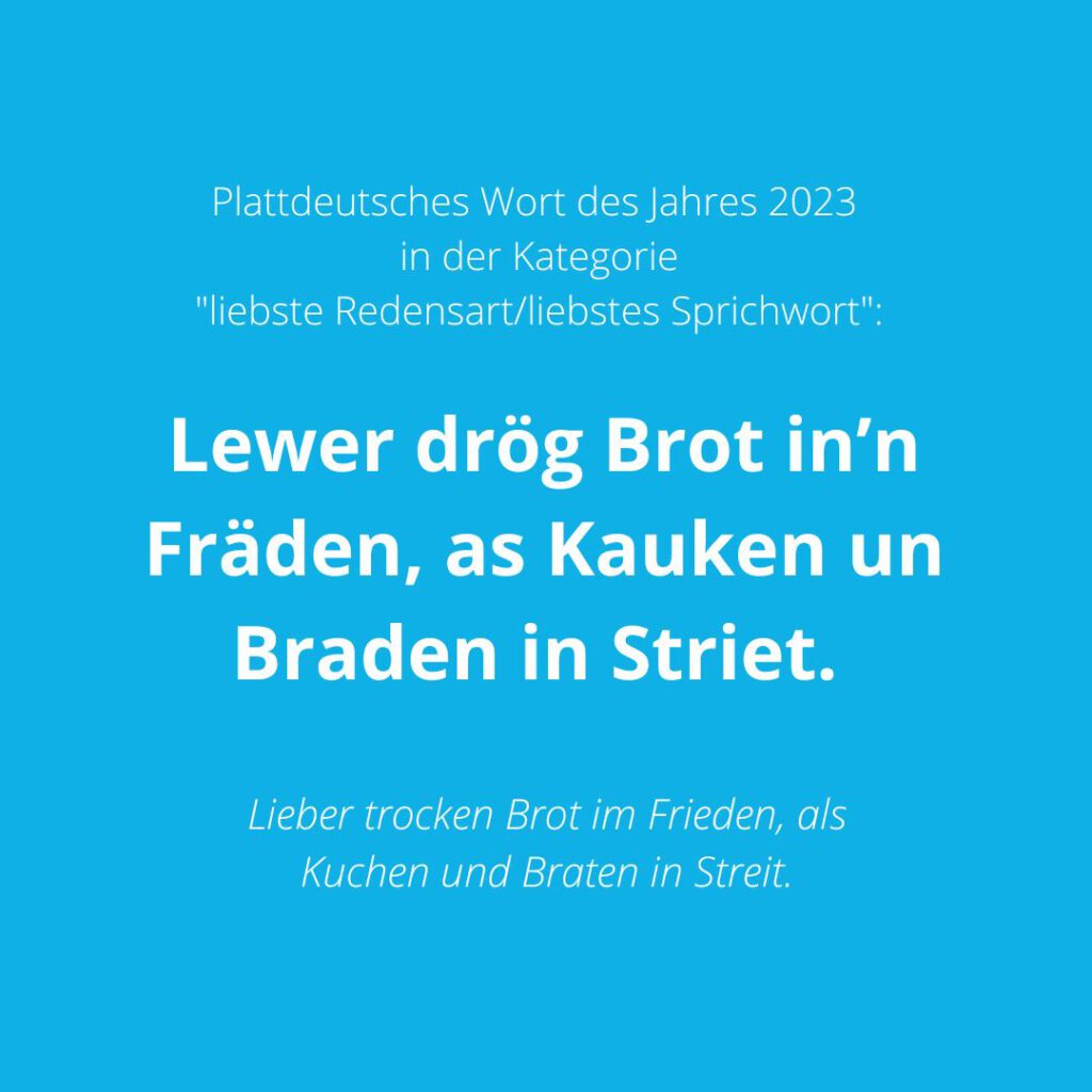 Plattdeutsches Wort des Jahres 2023 in der Kategorie "liebste Redensart/liebstes Sprichwort" ist: "Lewer drög Brot in’n Fräden, as Kauken un Braden in Striet."